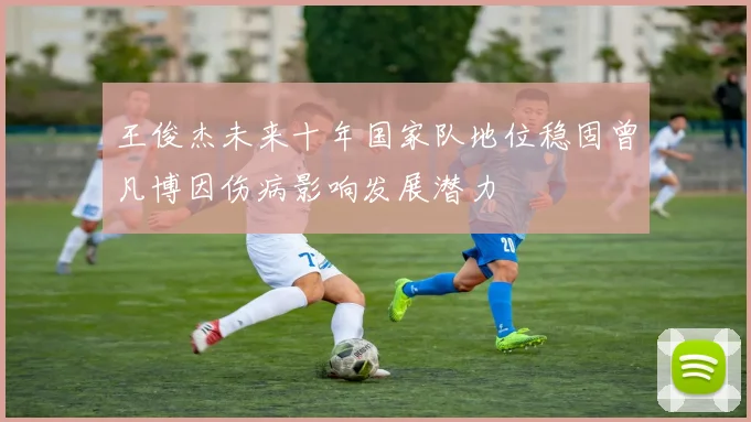 王俊杰未来十年国家队地位稳固曾凡博因伤病影响发展潜力
