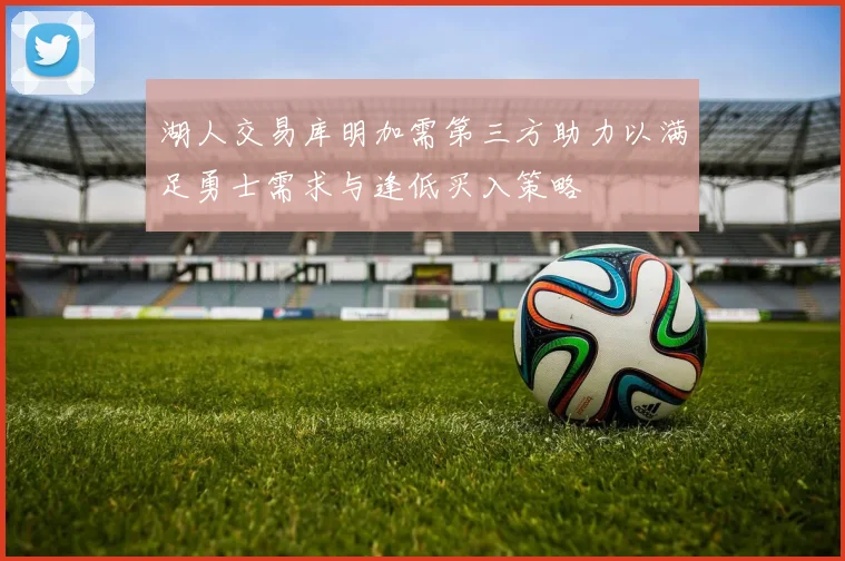 湖人交易库明加需第三方助力以满足勇士需求与逢低买入策略