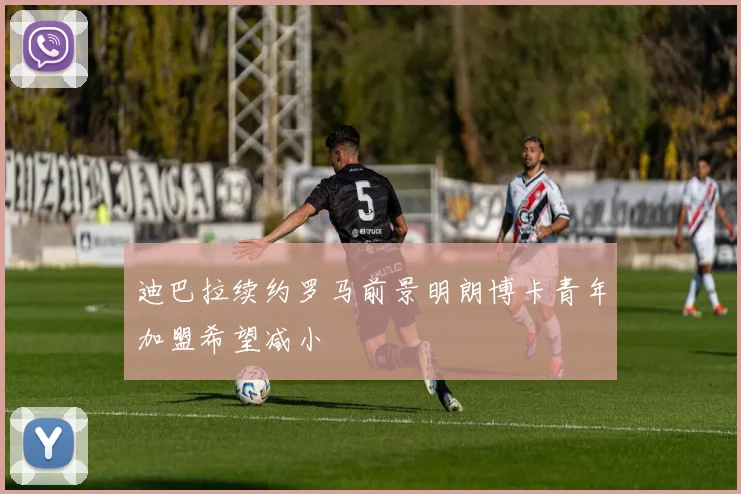 迪巴拉续约罗马前景明朗博卡青年加盟希望减小