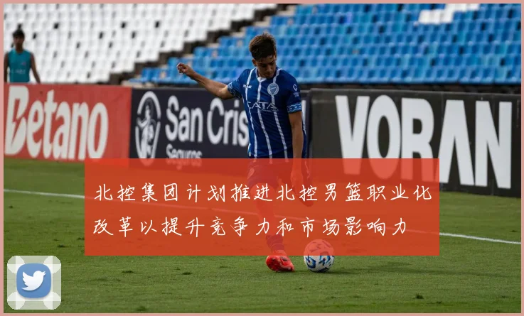 北控集团计划推进北控男篮职业化改革以提升竞争力和市场影响力
