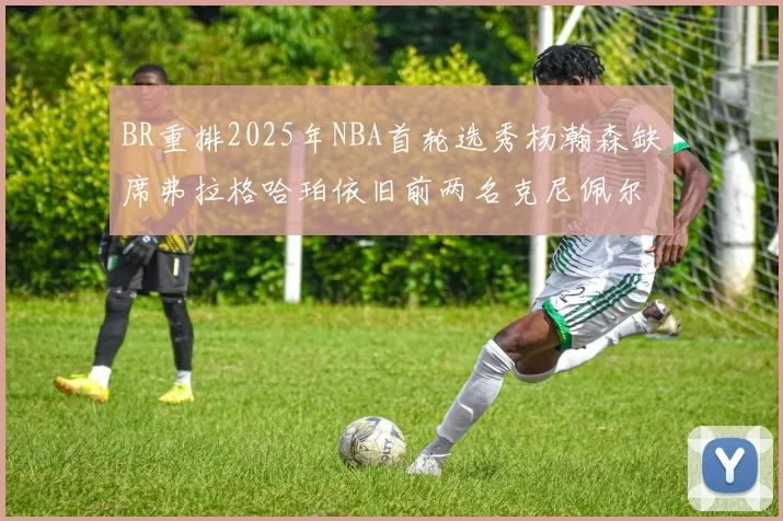 BR重排2025年NBA首轮选秀杨瀚森缺席弗拉格哈珀依旧前两名克尼佩尔锁定探花位