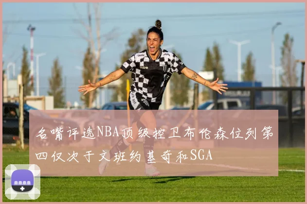 名嘴评选NBA顶级控卫布伦森位列第四仅次于文班约基奇和SGA