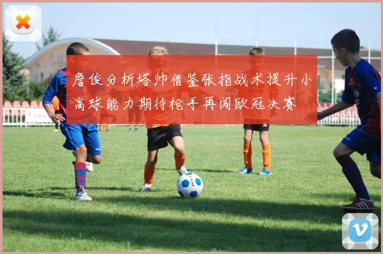 詹俊分析塔帅借鉴张指战术提升小高球能力期待枪手再闯欧冠决赛