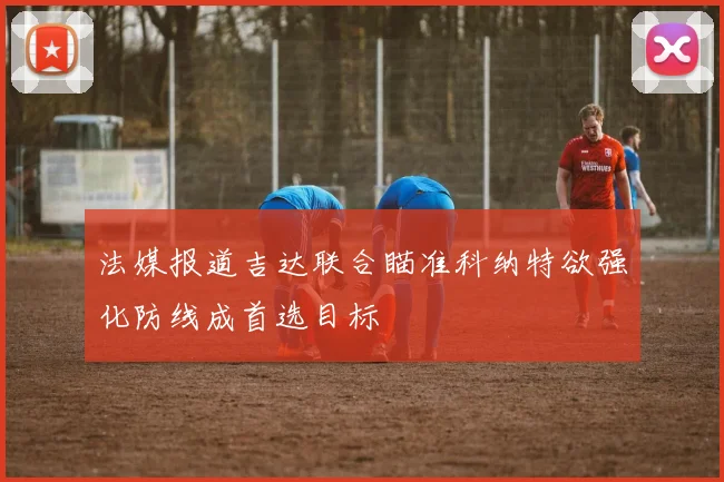 法媒报道吉达联合瞄准科纳特欲强化防线成首选目标