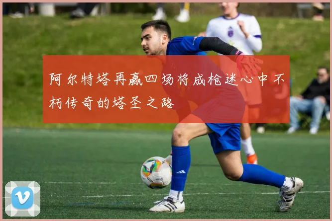 阿尔特塔再赢四场将成枪迷心中不朽传奇的塔圣之路