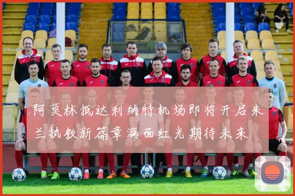 阿莫林抵达利纳特机场即将开启米兰执教新篇章满面红光期待未来