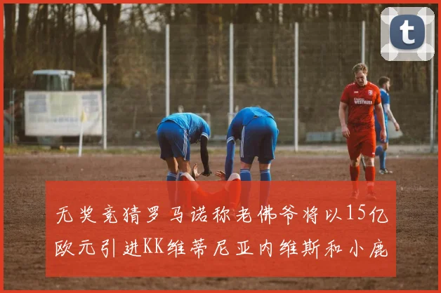 无奖竞猜罗马诺称老佛爷将以15亿欧元引进KK维蒂尼亚内维斯和小鹿