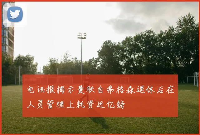 电讯报揭示曼联自弗格森退休后在人员管理上耗资近亿镑