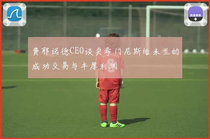 费耶诺德CEO谈卖希门尼斯给米兰的成功交易与丰厚利润