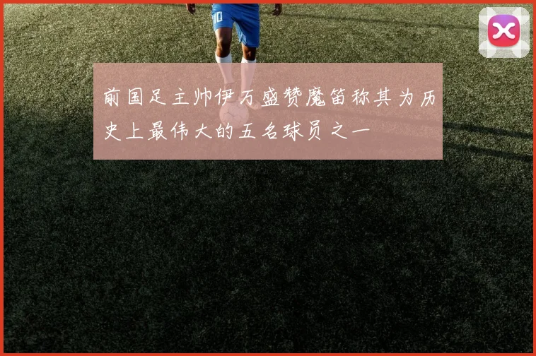 前国足主帅伊万盛赞魔笛称其为历史上最伟大的五名球员之一