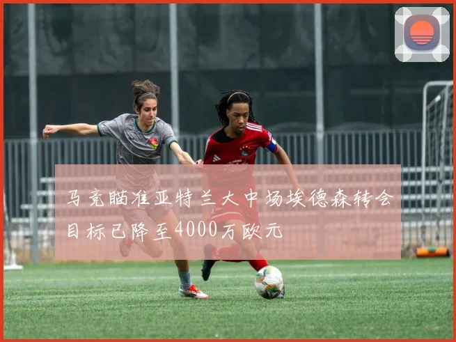 马竞瞄准亚特兰大中场埃德森转会目标已降至4000万欧元