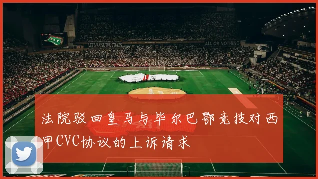 法院驳回皇马与毕尔巴鄂竞技对西甲CVC协议的上诉请求