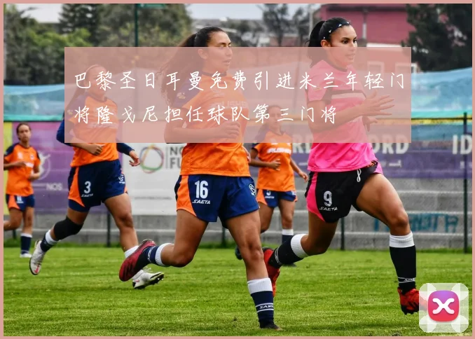 巴黎圣日耳曼免费引进米兰年轻门将隆戈尼担任球队第三门将