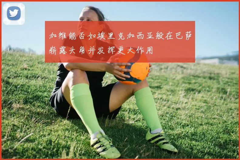 加维能否如埃里克加西亚般在巴萨崭露头角并发挥更大作用
